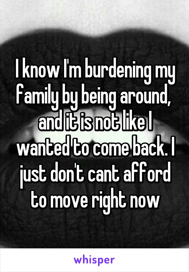 I know I'm burdening my family by being around,  and it is not like I wanted to come back. I just don't cant afford to move right now