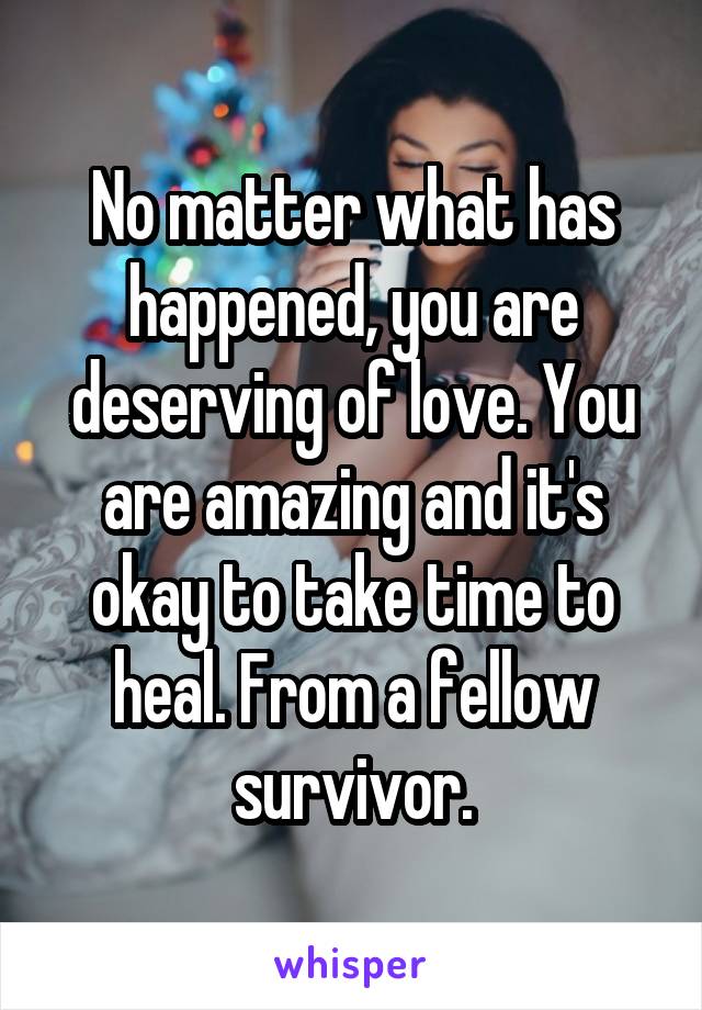 No matter what has happened, you are deserving of love. You are amazing and it's okay to take time to heal. From a fellow survivor.