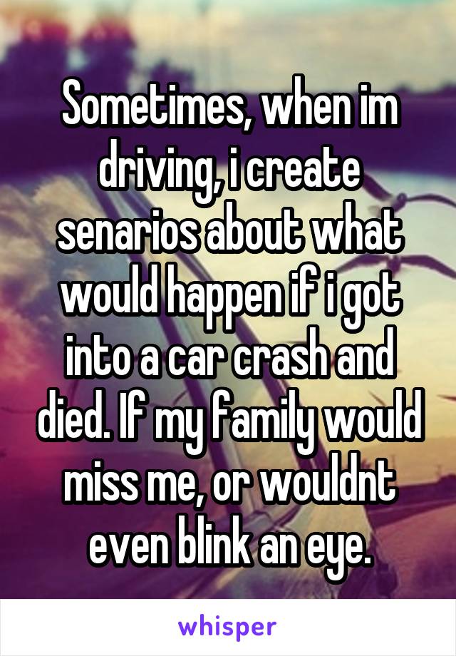 Sometimes, when im driving, i create senarios about what would happen if i got into a car crash and died. If my family would miss me, or wouldnt even blink an eye.