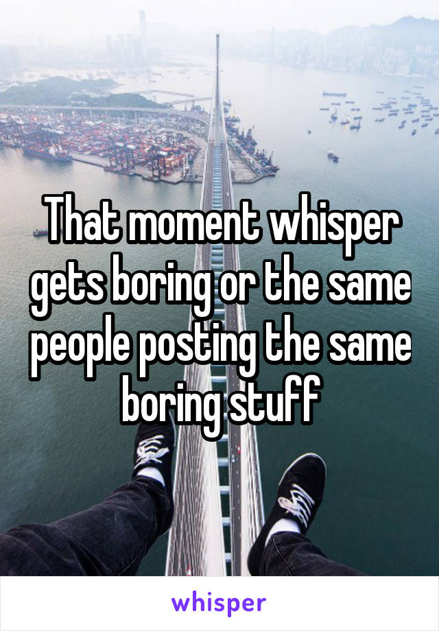 That moment whisper gets boring or the same people posting the same boring stuff