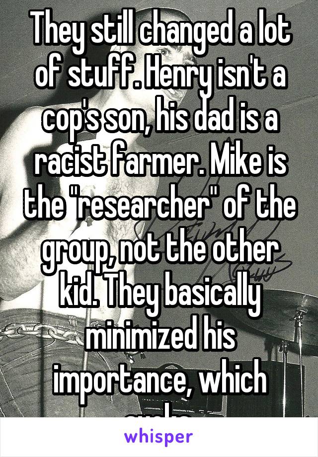 They still changed a lot of stuff. Henry isn't a cop's son, his dad is a racist farmer. Mike is the "researcher" of the group, not the other kid. They basically minimized his importance, which sucks.