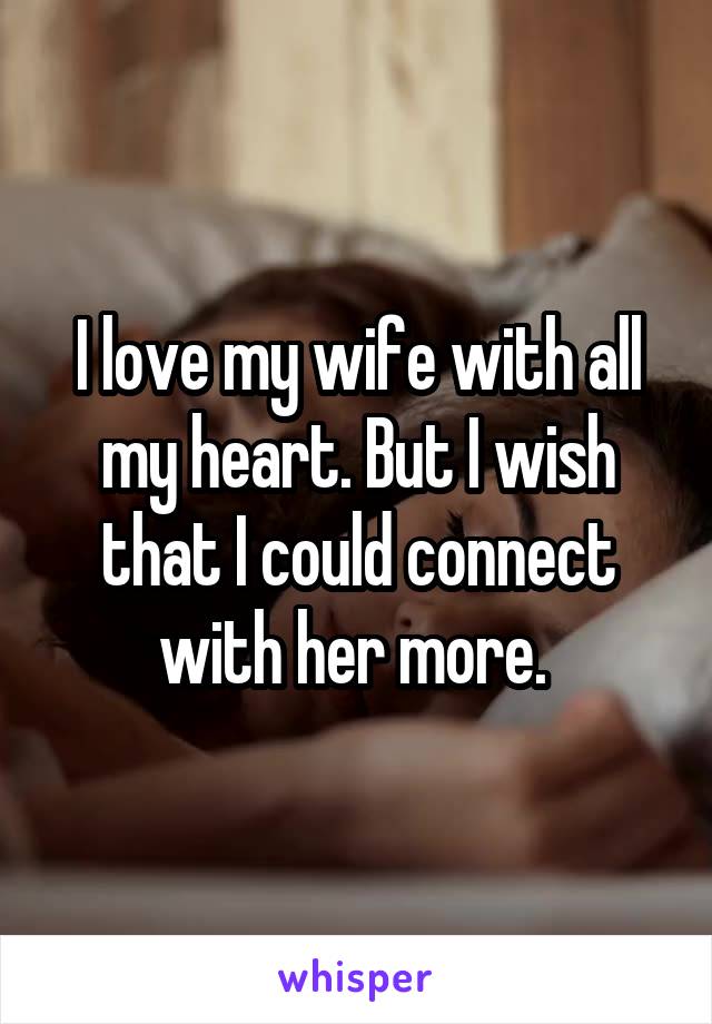 I love my wife with all my heart. But I wish that I could connect with her more. 