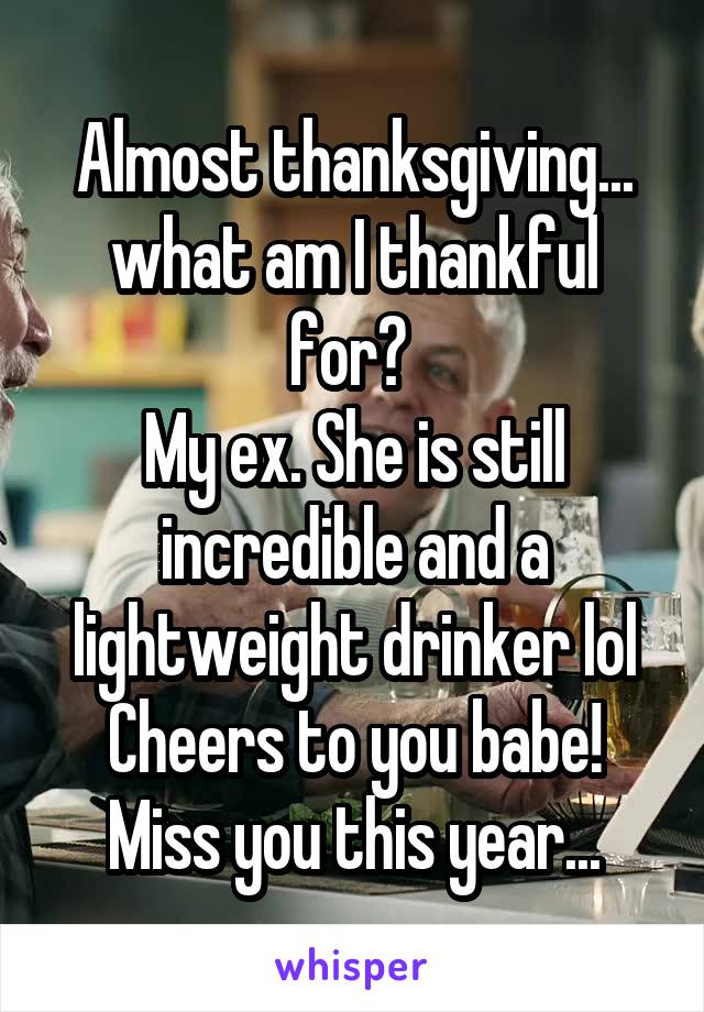 Almost thanksgiving... what am I thankful for? 
My ex. She is still incredible and a lightweight drinker lol
Cheers to you babe! Miss you this year...