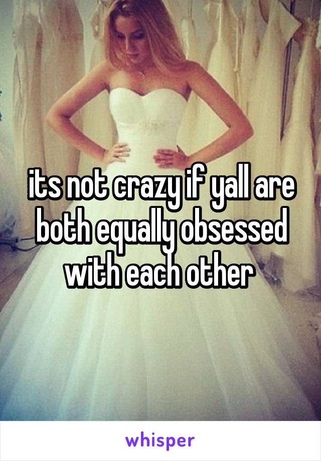 its not crazy if yall are both equally obsessed with each other 
