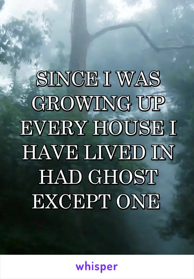 SINCE I WAS GROWING UP EVERY HOUSE I HAVE LIVED IN HAD GHOST EXCEPT ONE 