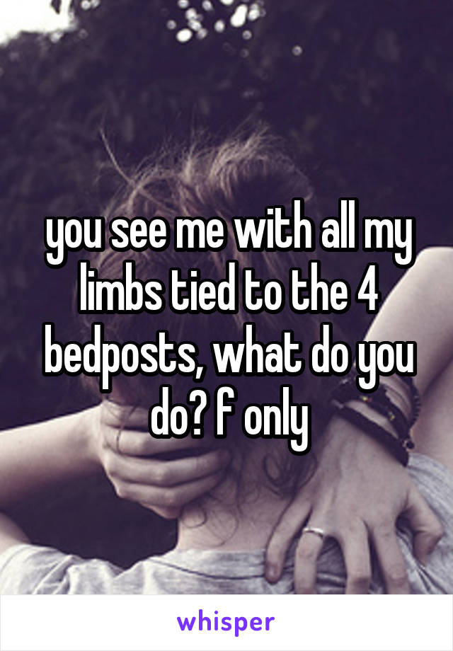 you see me with all my limbs tied to the 4 bedposts, what do you do? f only