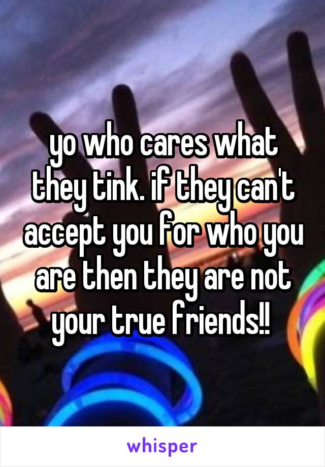 yo who cares what they tink. if they can't accept you for who you are then they are not your true friends!! 