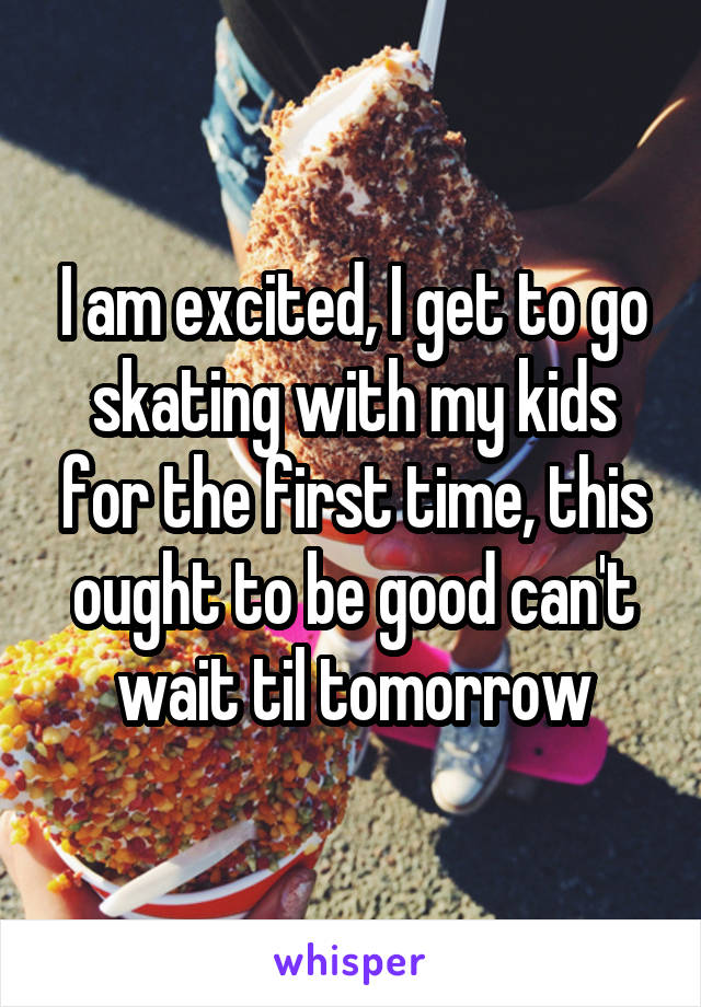 I am excited, I get to go skating with my kids for the first time, this ought to be good can't wait til tomorrow