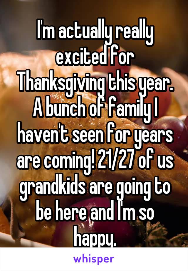 I'm actually really excited for Thanksgiving this year. A bunch of family I haven't seen for years are coming! 21/27 of us grandkids are going to be here and I'm so happy.