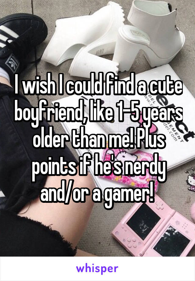 I wish I could find a cute boyfriend, like 1-5 years older than me! Plus points if he's nerdy and/or a gamer! 
