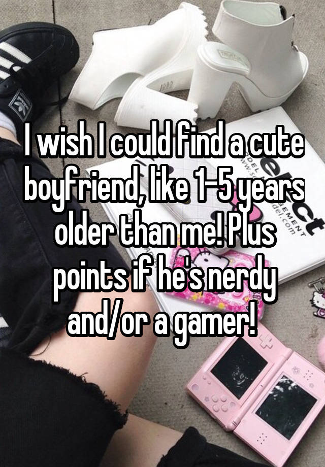 I wish I could find a cute boyfriend, like 1-5 years older than me! Plus points if he's nerdy and/or a gamer! 