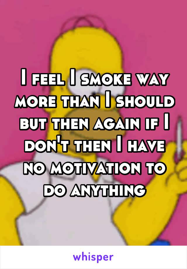 I feel I smoke way more than I should but then again if I don't then I have no motivation to do anything