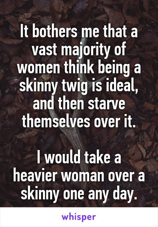 It bothers me that a vast majority of women think being a skinny twig is ideal, and then starve themselves over it.

I would take a heavier woman over a skinny one any day.