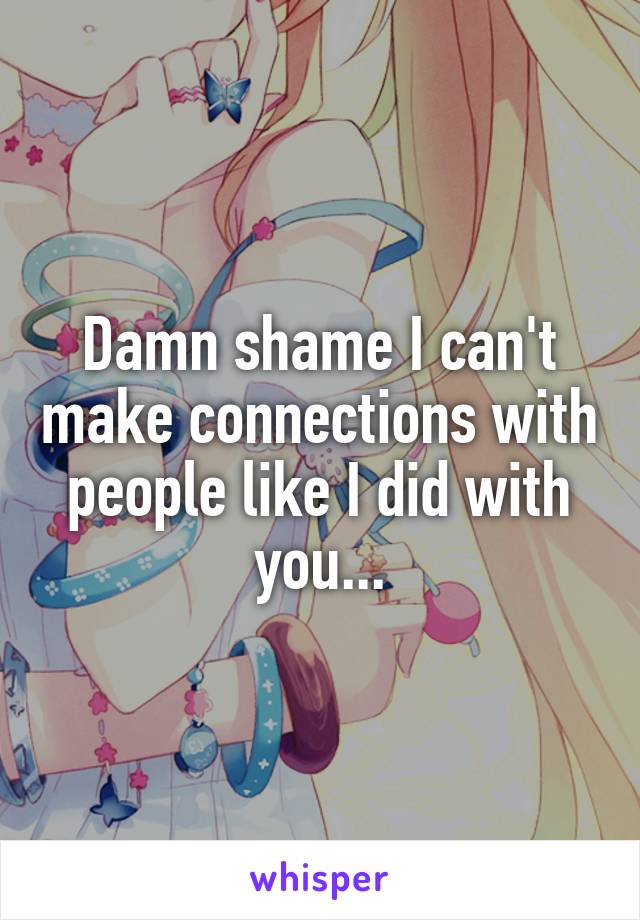 Damn shame I can't make connections with people like I did with you...