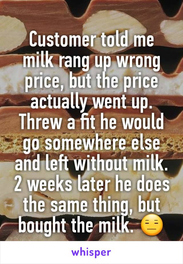 Customer told me milk rang up wrong price, but the price actually went up. Threw a fit he would go somewhere else and left without milk. 2 weeks later he does the same thing, but bought the milk. 😑