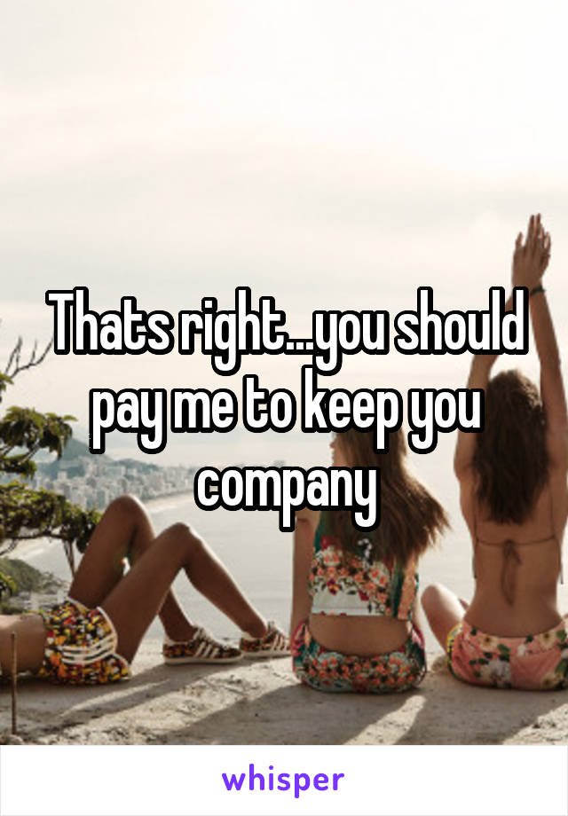 Thats right...you should pay me to keep you company