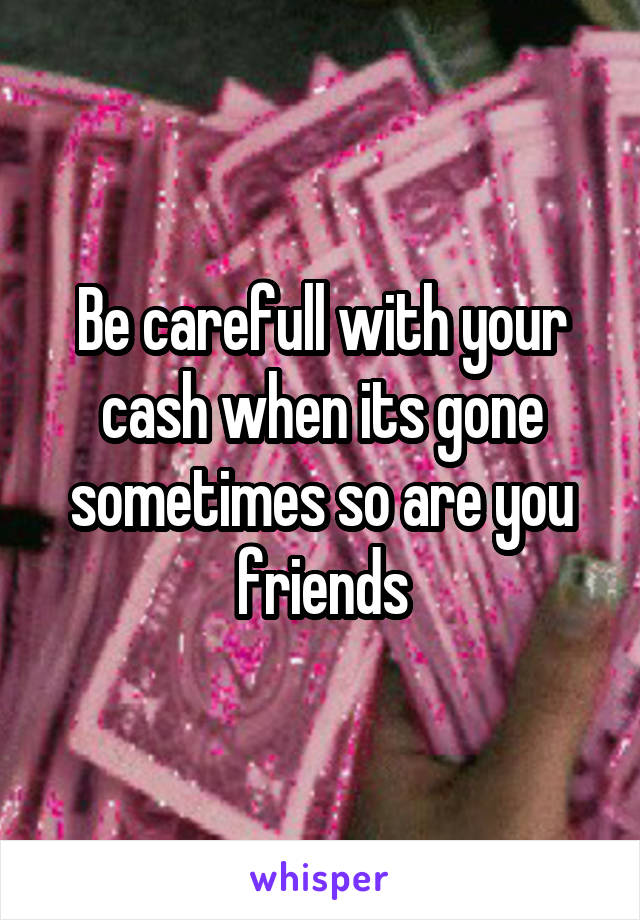 Be carefull with your cash when its gone sometimes so are you friends