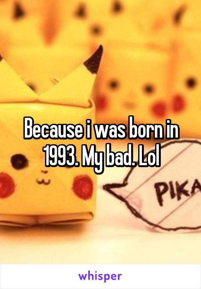 Because i was born in 1993. My bad. Lol