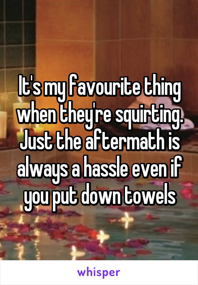It's my favourite thing when they're squirting. Just the aftermath is always a hassle even if you put down towels