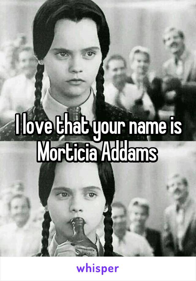 I love that your name is Morticia Addams 