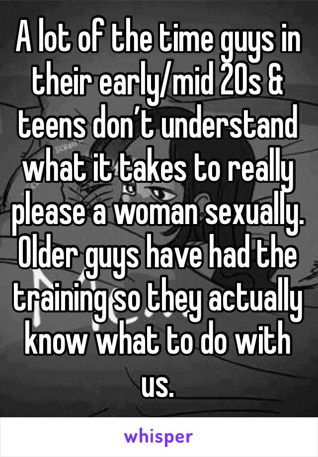 A lot of the time guys in their early/mid 20s & teens don’t understand what it takes to really please a woman sexually. Older guys have had the training so they actually know what to do with us.