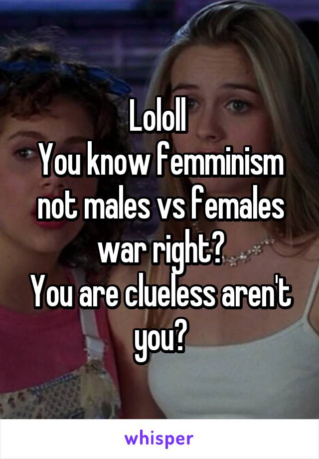 Lololl 
You know femminism not males vs females war right?
You are clueless aren't you?