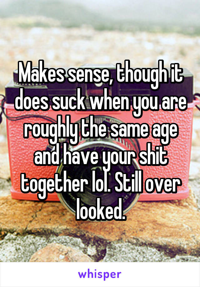 Makes sense, though it does suck when you are roughly the same age and have your shit together lol. Still over looked.