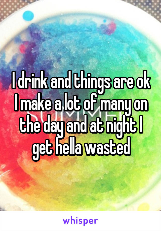 I drink and things are ok I make a lot of many on the day and at night I get hella wasted
