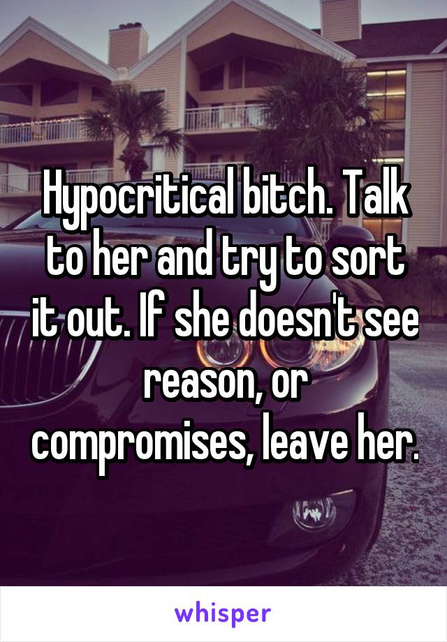 Hypocritical bitch. Talk to her and try to sort it out. If she doesn't see reason, or compromises, leave her.