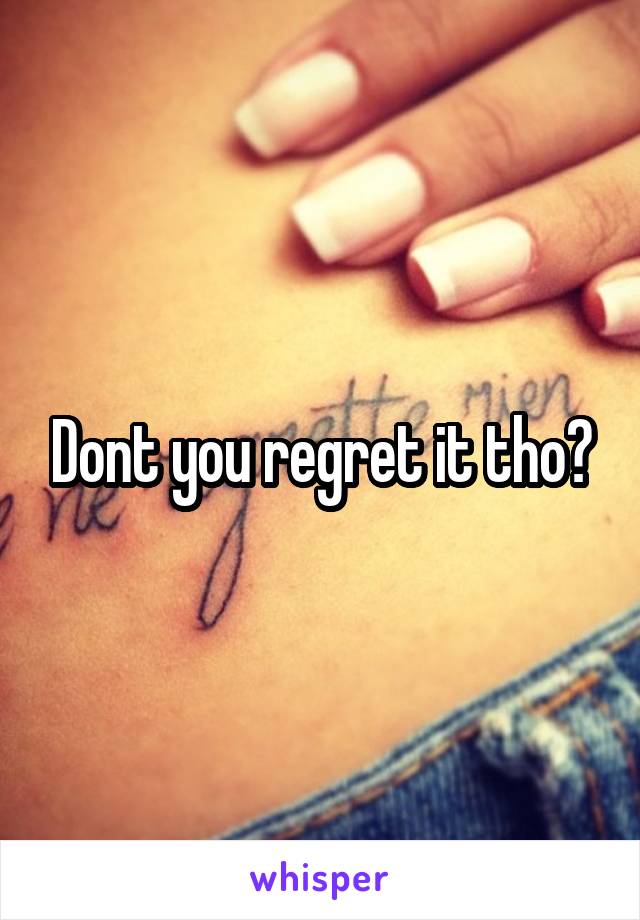 Dont you regret it tho?