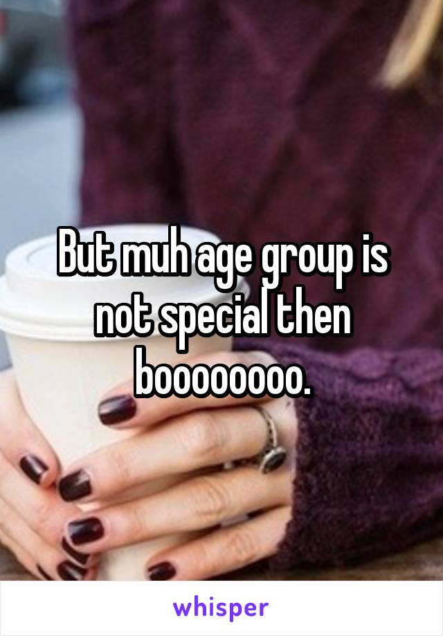 But muh age group is not special then boooooooo.
