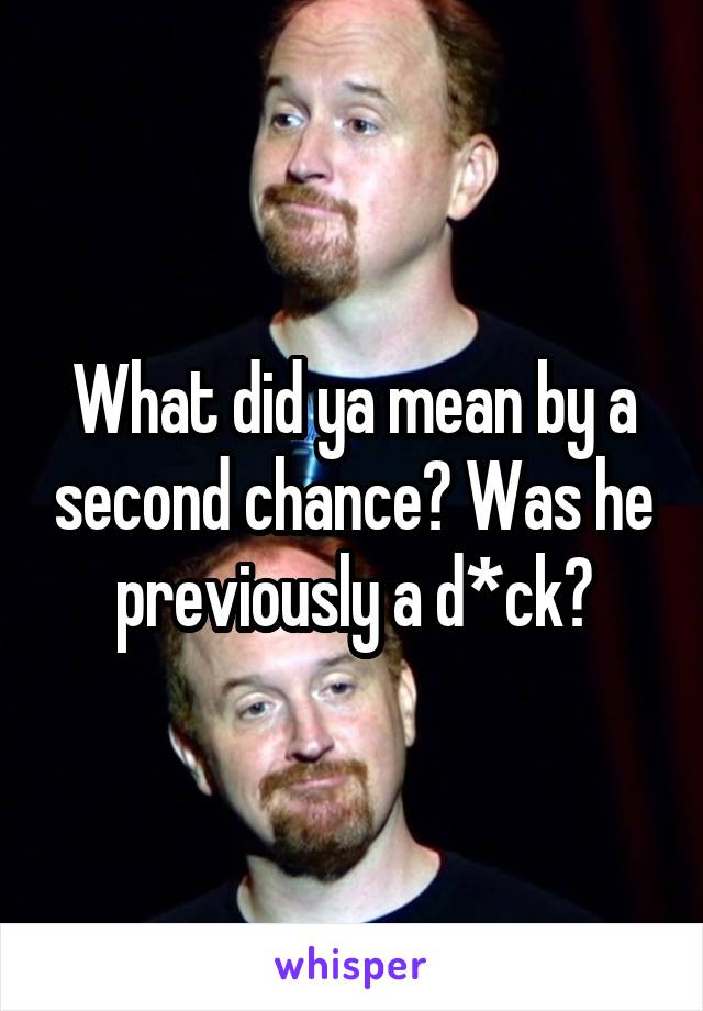 What did ya mean by a second chance? Was he previously a d*ck?