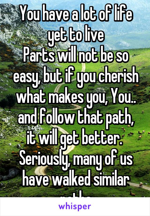 You have a lot of life yet to live
Parts will not be so easy, but if you cherish what makes you, You..
and follow that path, it will get better. 
Seriously, many of us have walked similar paths
