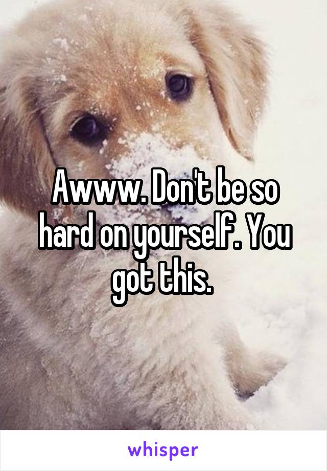 Awww. Don't be so hard on yourself. You got this. 