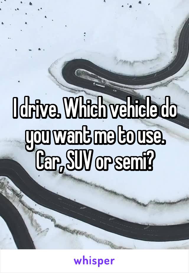I drive. Which vehicle do you want me to use.
Car, SUV or semi?