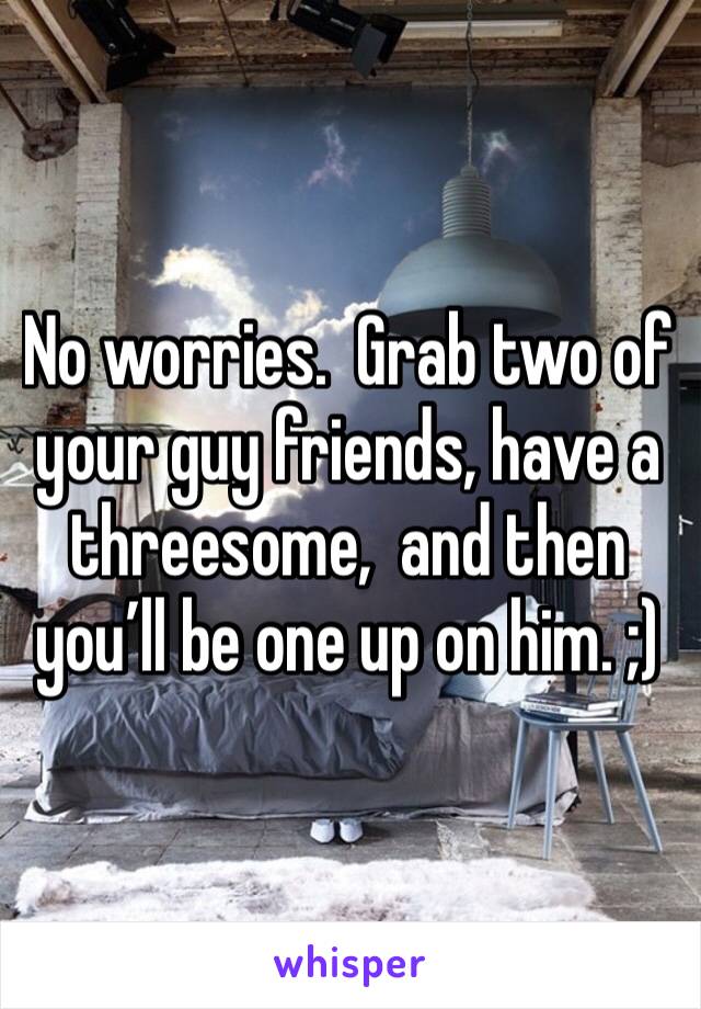 No worries.  Grab two of your guy friends, have a threesome,  and then you’ll be one up on him. ;)
