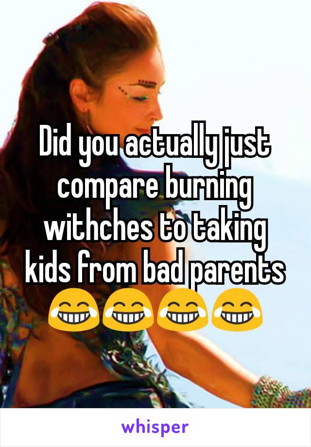 Did you actually just compare burning withches to taking kids from bad parents 😂😂😂😂