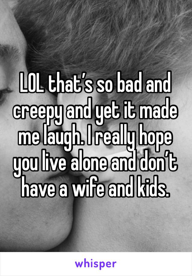 LOL that’s so bad and creepy and yet it made me laugh. I really hope you live alone and don’t have a wife and kids.