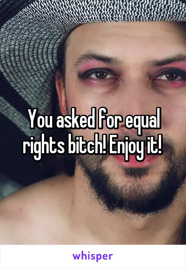 You asked for equal rights bitch! Enjoy it! 