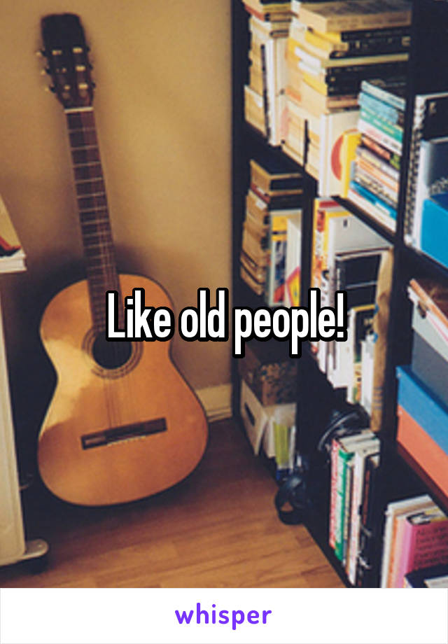 Like old people!