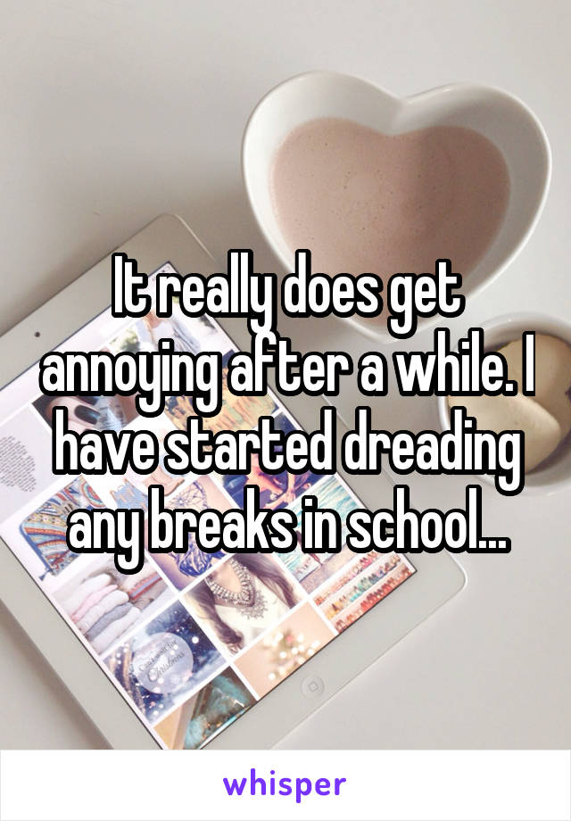 It really does get annoying after a while. I have started dreading any breaks in school...
