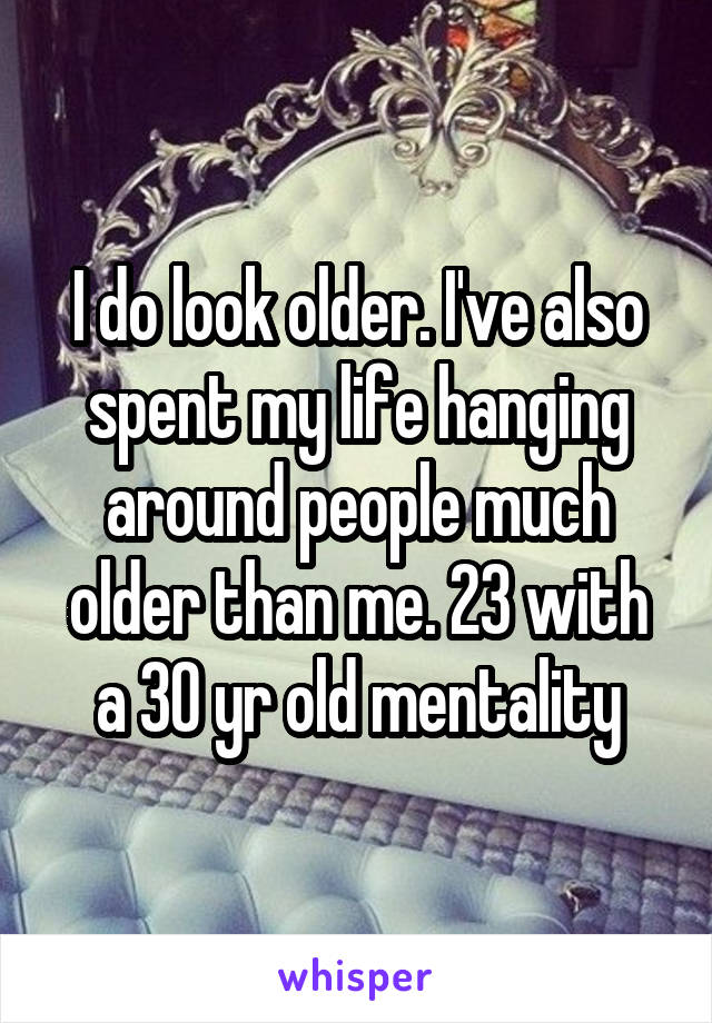 I do look older. I've also spent my life hanging around people much older than me. 23 with a 30 yr old mentality