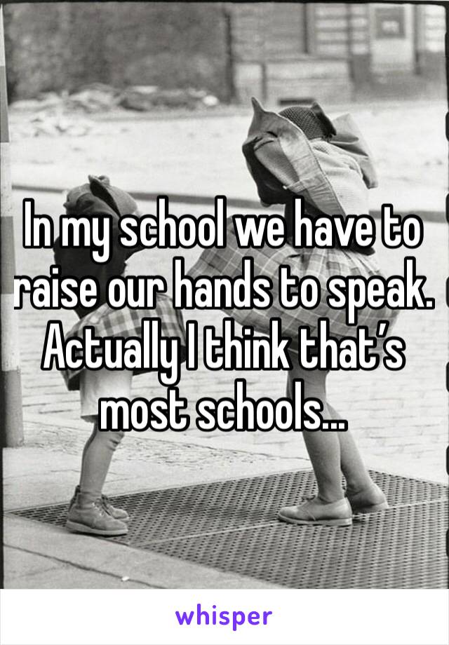 In my school we have to raise our hands to speak. Actually I think that’s most schools...