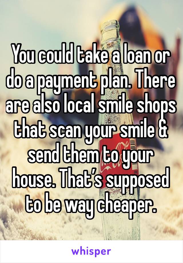 You could take a loan or do a payment plan. There are also local smile shops that scan your smile & send them to your house. That’s supposed to be way cheaper. 
