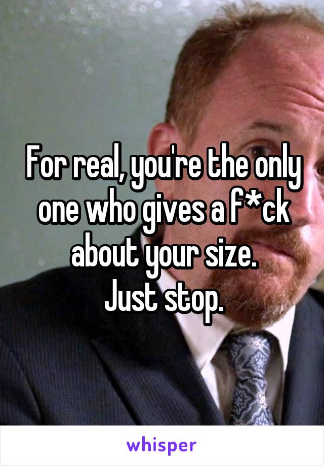 For real, you're the only one who gives a f*ck about your size.
Just stop.