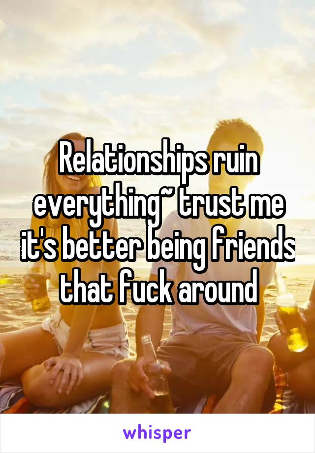 Relationships ruin everything~ trust me it's better being friends that fuck around