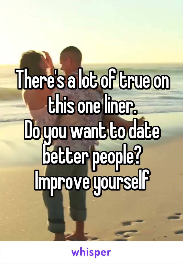 There's a lot of true on this one liner.
Do you want to date better people?
Improve yourself
