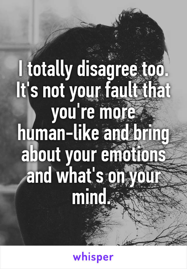 I totally disagree too. It's not your fault that you're more human-like and bring about your emotions and what's on your mind. 