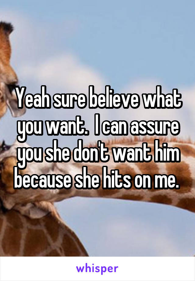 Yeah sure believe what you want.  I can assure you she don't want him because she hits on me. 