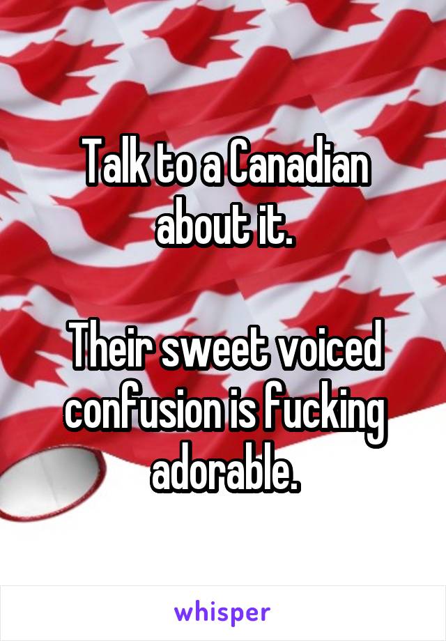 Talk to a Canadian about it.

Their sweet voiced confusion is fucking adorable.